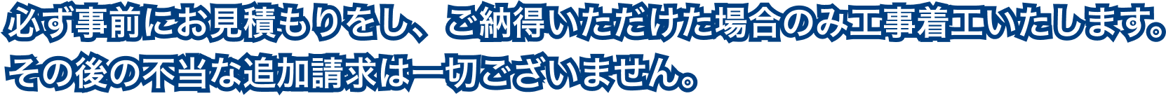 必ず事前にお見積もりをし、ご納得いただけた場合のみ工事着工いたします。その後の不当な追加請求は一切ございません。